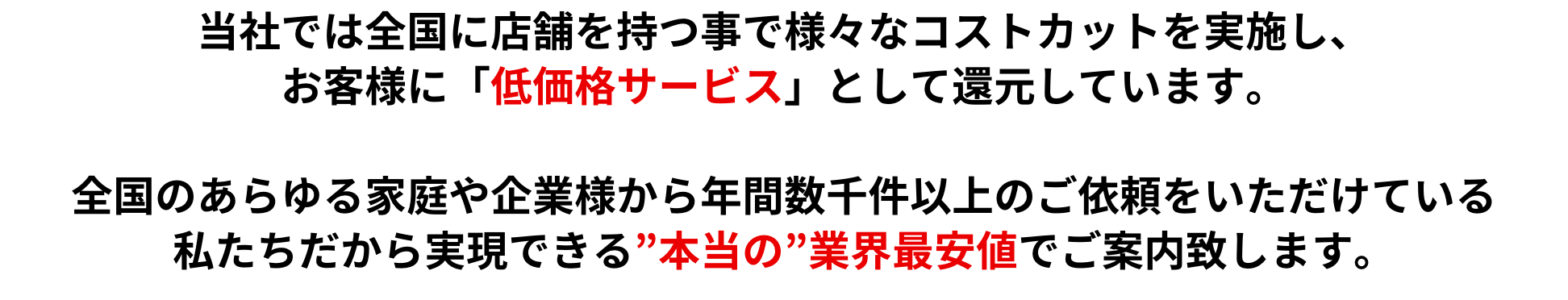 当社では全国に店舗を持つ事で様々なコストカットを実施し、お客様に「低価格サービス」として還元しています。全国のあらゆる家庭や企業様から年間数千件以上のご依頼をいただけている私たちだから実現できる”本当の”業界最安値でご案内致します。